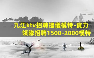 九江ktv招聘禮儀模特-實力領隊招聘1500-2000模特