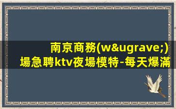 南京商務(wù)場急聘ktv夜場模特-每天爆滿無任務(wù)