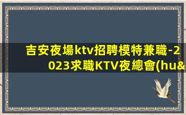 吉安夜場ktv招聘模特兼職-2023求職KTV夜總會(huì)日進(jìn)前進(jìn)