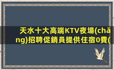 天水十大高端KTV夜場(chǎng)招聘促銷員提供住宿0費(fèi)用包住宿