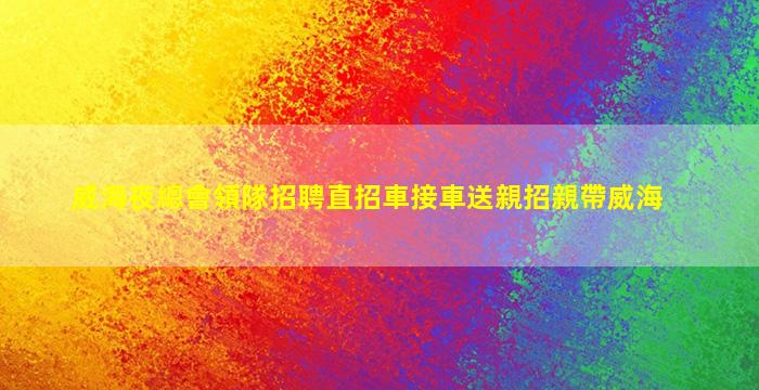 威海夜總會領隊招聘直招車接車送親招親帶威海