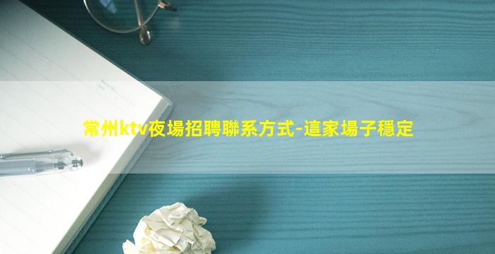 常州ktv夜場招聘聯系方式-這家場子穩定
