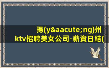 揚(yáng)州ktv招聘美女公司-薪資日結(jié)2000起步帶你賺衣錦還鄉(xiāng)