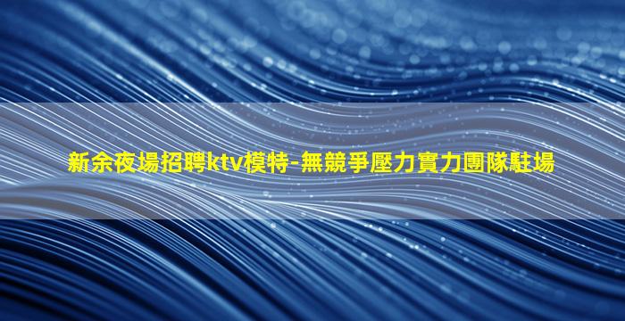 新余夜場招聘ktv模特-無競爭壓力實力團隊駐場