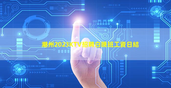 潮州2023KTV招聘白晚班工資日結