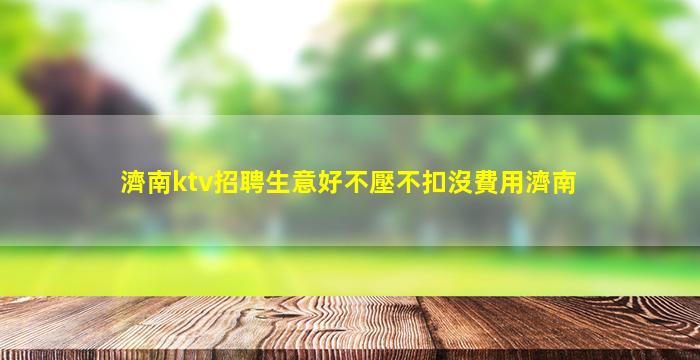 濟南ktv招聘生意好不壓不扣沒費用濟南