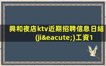 興和夜店ktv近期招聘信息日結(jié)工資15無管理費(fèi)