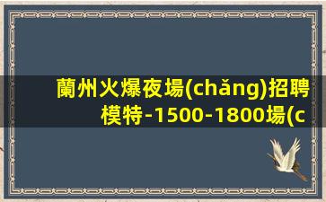 蘭州火爆夜場(chǎng)招聘模特-1500-1800場(chǎng)信息確實(shí)可靠