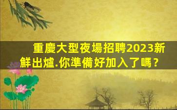 重慶大型夜場招聘2023新鮮出爐.你準備好加入了嗎？