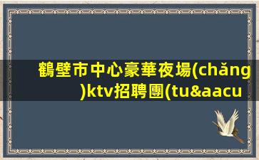 鶴壁市中心豪華夜場(chǎng)ktv招聘團(tuán)隊(duì)招聘模特促銷員